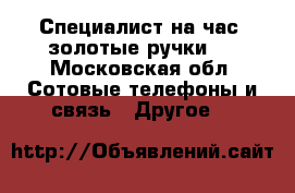 Специалист на час( золотые ручки)  - Московская обл. Сотовые телефоны и связь » Другое   